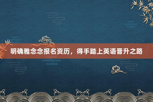 明确雅念念报名资历，得手踏上英语晋升之路