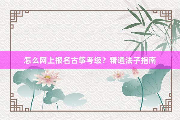 怎么网上报名古筝考级？精通法子指南