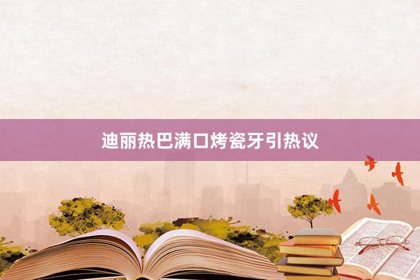 迪丽热巴满口烤瓷牙引热议