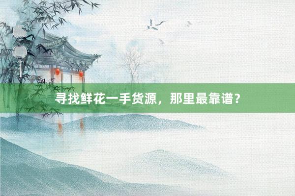 寻找鲜花一手货源，那里最靠谱？