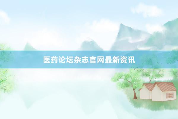 医药论坛杂志官网最新资讯