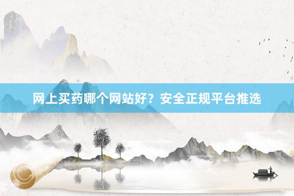网上买药哪个网站好？安全正规平台推选