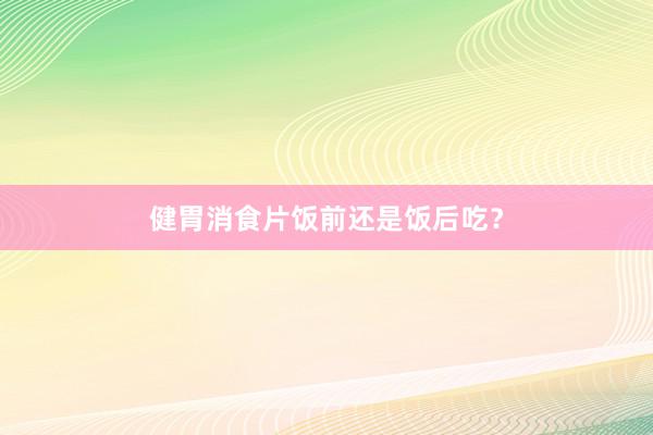 健胃消食片饭前还是饭后吃？